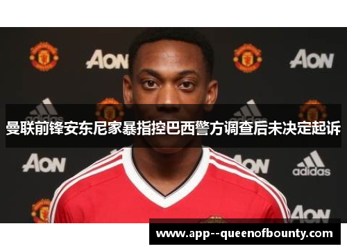 曼联前锋安东尼家暴指控巴西警方调查后未决定起诉