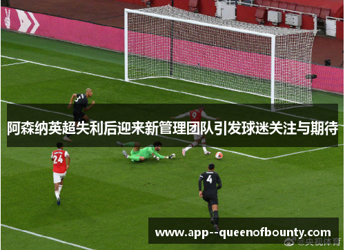 阿森纳英超失利后迎来新管理团队引发球迷关注与期待
